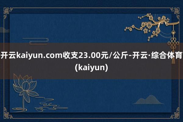 开云kaiyun.com收支23.00元/公斤-开云·综合体育(kaiyun)