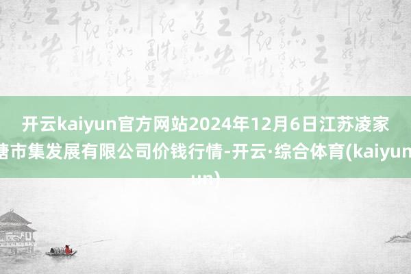 开云kaiyun官方网站2024年12月6日江苏凌家塘市集发展有限公司价钱行情-开云·综合体育(kaiyun)