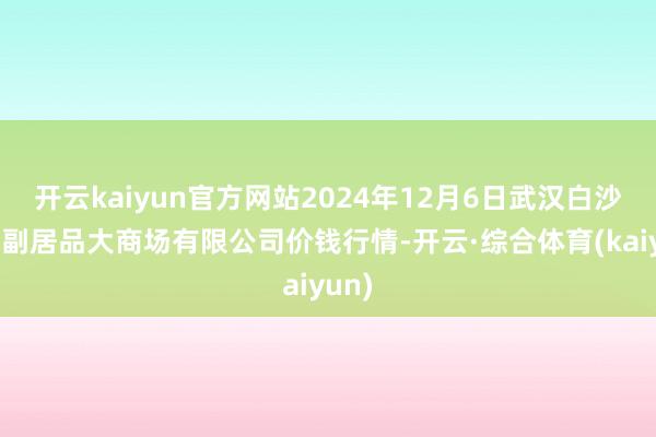 开云kaiyun官方网站2024年12月6日武汉白沙洲农副居品大商场有限公司价钱行情-开云·综合体育(kaiyun)