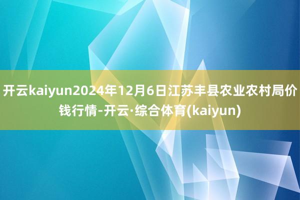 开云kaiyun2024年12月6日江苏丰县农业农村局价钱行情-开云·综合体育(kaiyun)