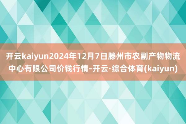 开云kaiyun2024年12月7日滕州市农副产物物流中心有限公司价钱行情-开云·综合体育(kaiyun)