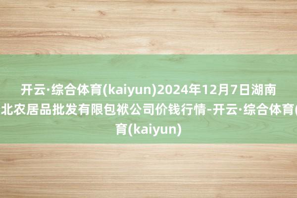 开云·综合体育(kaiyun)2024年12月7日湖南邵阳市江北农居品批发有限包袱公司价钱行情-开云·综合体育(kaiyun)
