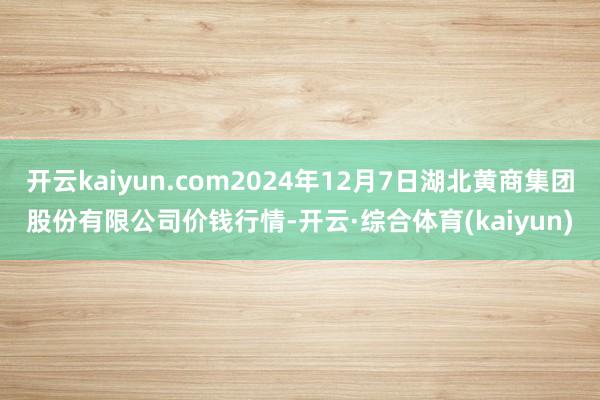 开云kaiyun.com2024年12月7日湖北黄商集团股份有限公司价钱行情-开云·综合体育(kaiyun)