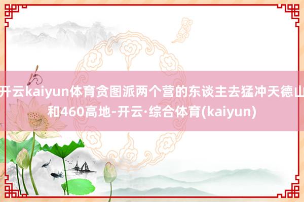 开云kaiyun体育贪图派两个营的东谈主去猛冲天德山和460高地-开云·综合体育(kaiyun)
