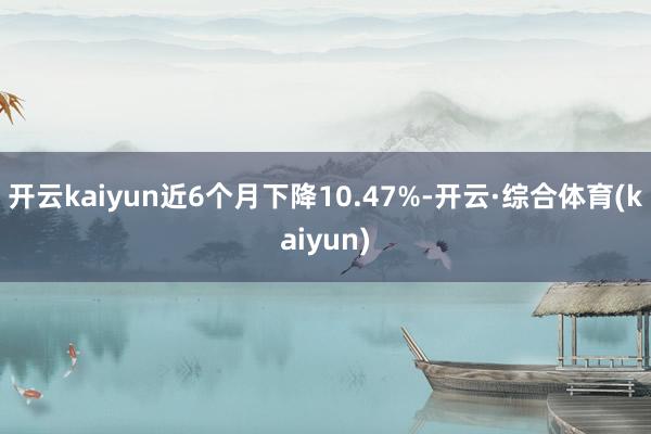 开云kaiyun近6个月下降10.47%-开云·综合体育(kaiyun)