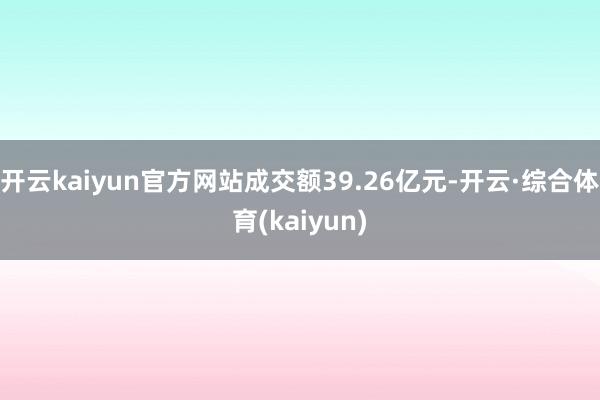 开云kaiyun官方网站成交额39.26亿元-开云·综合体育(kaiyun)