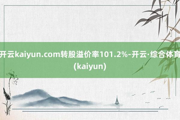 开云kaiyun.com转股溢价率101.2%-开云·综合体育(kaiyun)