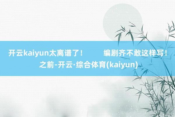 开云kaiyun太离谱了！        编剧齐不敢这样写！ 之前-开云·综合体育(kaiyun)
