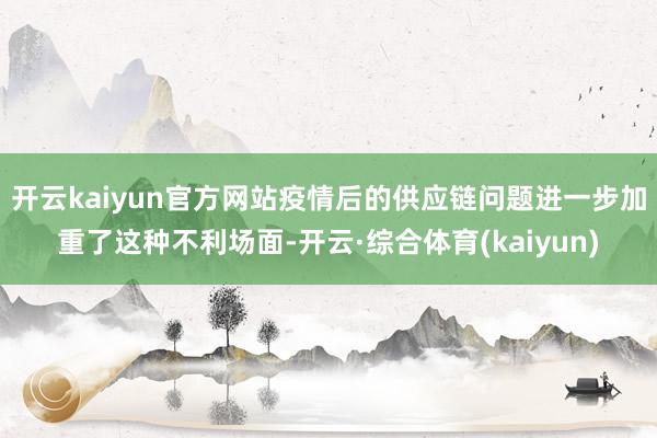 开云kaiyun官方网站疫情后的供应链问题进一步加重了这种不利场面-开云·综合体育(kaiyun)