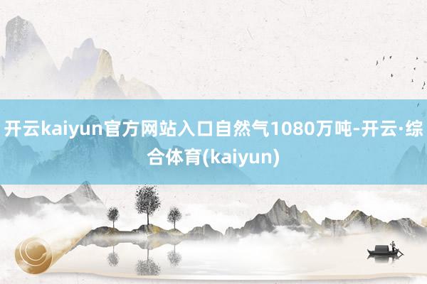 开云kaiyun官方网站入口自然气1080万吨-开云·综合体育(kaiyun)