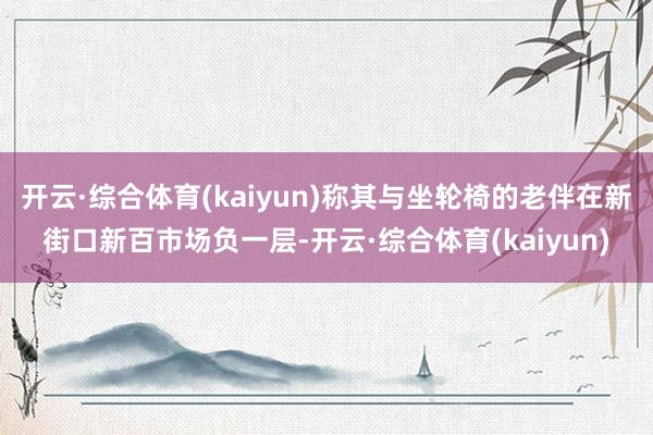 开云·综合体育(kaiyun)称其与坐轮椅的老伴在新街口新百市场负一层-开云·综合体育(kaiyun)