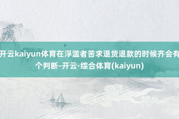 开云kaiyun体育在浮滥者苦求退货退款的时候齐会有个判断-开云·综合体育(kaiyun)