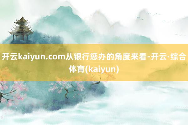开云kaiyun.com从银行惩办的角度来看-开云·综合体育(kaiyun)