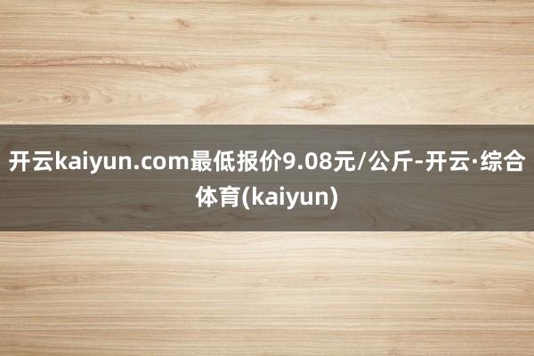 开云kaiyun.com最低报价9.08元/公斤-开云·综合体育(kaiyun)