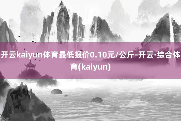 开云kaiyun体育最低报价0.10元/公斤-开云·综合体育(kaiyun)