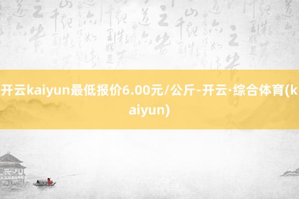 开云kaiyun最低报价6.00元/公斤-开云·综合体育(kaiyun)