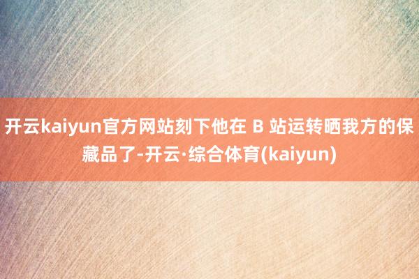 开云kaiyun官方网站刻下他在 B 站运转晒我方的保藏品了-开云·综合体育(kaiyun)