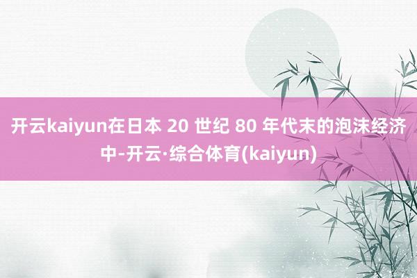 开云kaiyun在日本 20 世纪 80 年代末的泡沫经济中-开云·综合体育(kaiyun)
