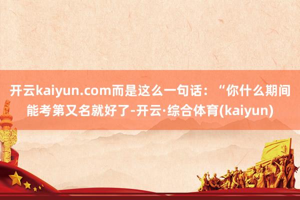 开云kaiyun.com而是这么一句话：“你什么期间能考第又名就好了-开云·综合体育(kaiyun)
