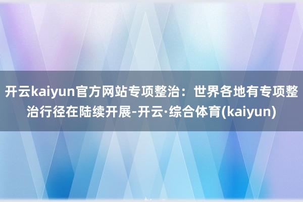 开云kaiyun官方网站专项整治：世界各地有专项整治行径在陆续开展-开云·综合体育(kaiyun)