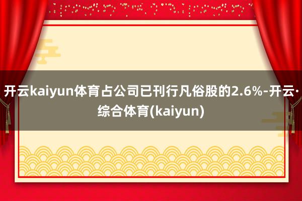开云kaiyun体育占公司已刊行凡俗股的2.6%-开云·综合体育(kaiyun)