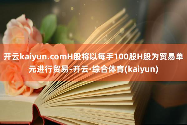 开云kaiyun.comH股将以每手100股H股为贸易单元进行贸易-开云·综合体育(kaiyun)