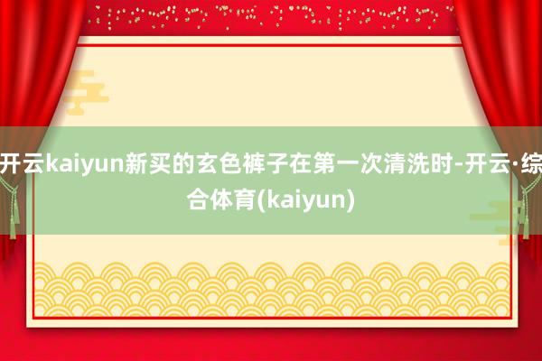 开云kaiyun新买的玄色裤子在第一次清洗时-开云·综合体育(kaiyun)
