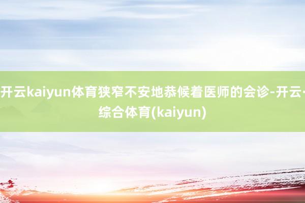 开云kaiyun体育狭窄不安地恭候着医师的会诊-开云·综合体育(kaiyun)