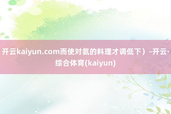 开云kaiyun.com而使对氨的料理才调低下）-开云·综合体育(kaiyun)