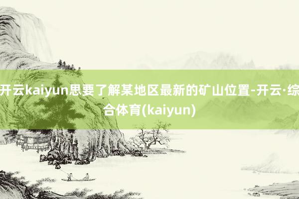 开云kaiyun思要了解某地区最新的矿山位置-开云·综合体育(kaiyun)