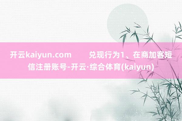 开云kaiyun.com        兑现行为1、在商加客短信注册账号-开云·综合体育(kaiyun)