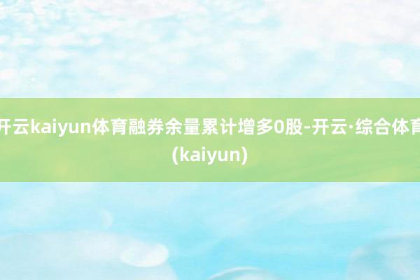 开云kaiyun体育融券余量累计增多0股-开云·综合体育(kaiyun)