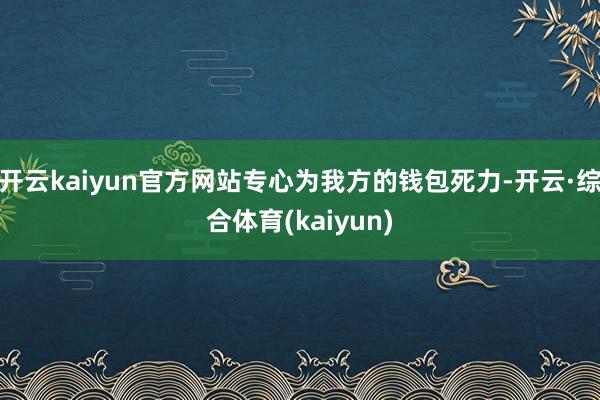 开云kaiyun官方网站专心为我方的钱包死力-开云·综合体育(kaiyun)