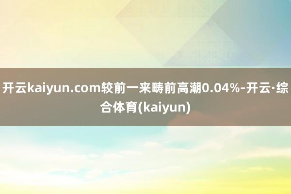 开云kaiyun.com较前一来畴前高潮0.04%-开云·综合体育(kaiyun)
