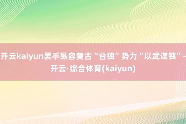 开云kaiyun罢手纵容复古“台独”势力“以武谋独”-开云·综合体育(kaiyun)