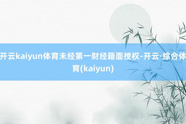 开云kaiyun体育未经第一财经籍面授权-开云·综合体育(kaiyun)