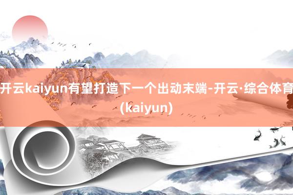开云kaiyun有望打造下一个出动末端-开云·综合体育(kaiyun)