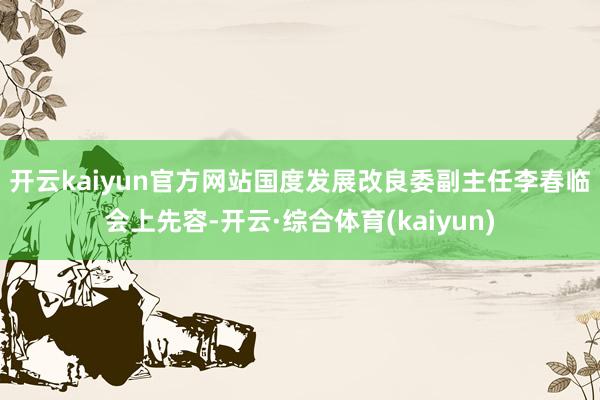 开云kaiyun官方网站　　国度发展改良委副主任李春临会上先容-开云·综合体育(kaiyun)