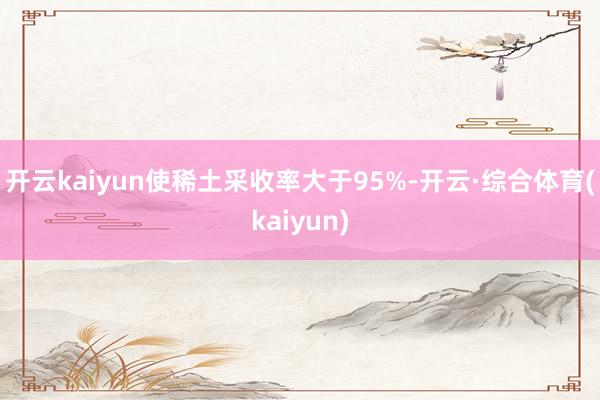 开云kaiyun使稀土采收率大于95%-开云·综合体育(kaiyun)