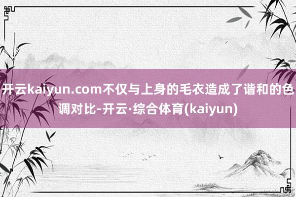 开云kaiyun.com不仅与上身的毛衣造成了谐和的色调对比-开云·综合体育(kaiyun)