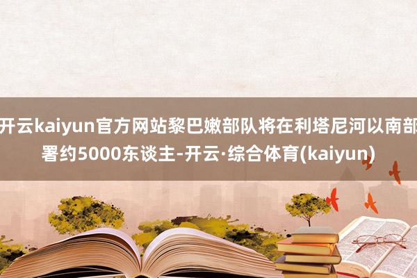 开云kaiyun官方网站黎巴嫩部队将在利塔尼河以南部署约5000东谈主-开云·综合体育(kaiyun)