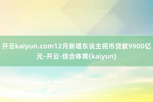 开云kaiyun.com12月新增东谈主民币贷款9900亿元-开云·综合体育(kaiyun)
