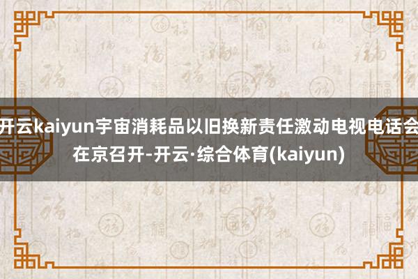 开云kaiyun宇宙消耗品以旧换新责任激动电视电话会在京召开-开云·综合体育(kaiyun)