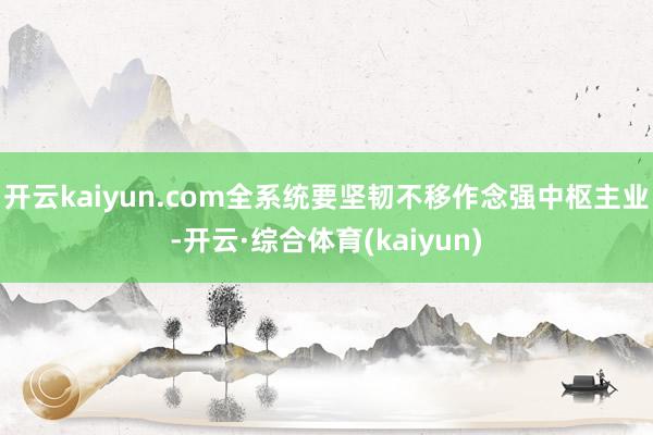开云kaiyun.com全系统要坚韧不移作念强中枢主业-开云·综合体育(kaiyun)