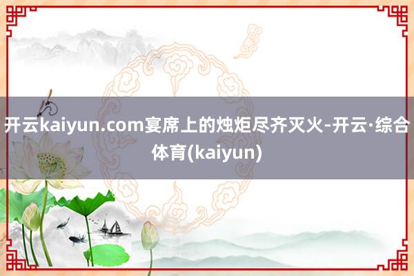 开云kaiyun.com宴席上的烛炬尽齐灭火-开云·综合体育(kaiyun)