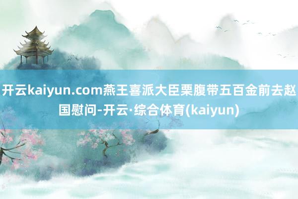 开云kaiyun.com燕王喜派大臣栗腹带五百金前去赵国慰问-开云·综合体育(kaiyun)