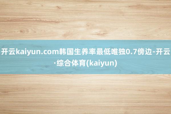 开云kaiyun.com韩国生养率最低唯独0.7傍边-开云·综合体育(kaiyun)