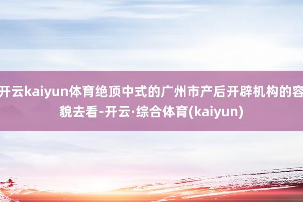 开云kaiyun体育绝顶中式的广州市产后开辟机构的容貌去看-开云·综合体育(kaiyun)