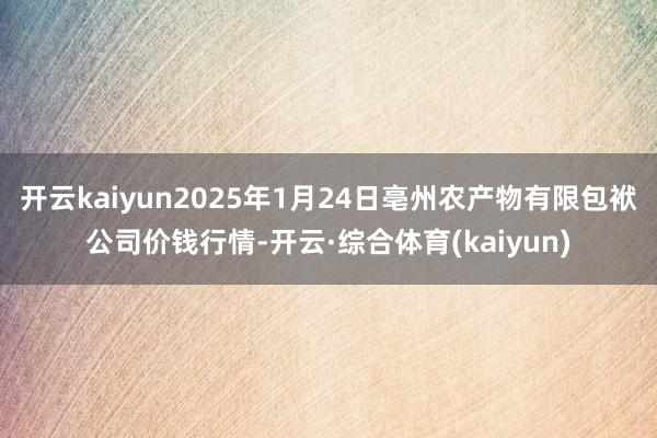 开云kaiyun2025年1月24日亳州农产物有限包袱公司价钱行情-开云·综合体育(kaiyun)