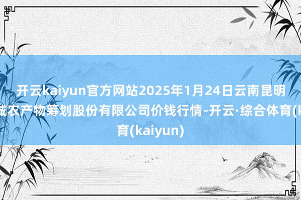 开云kaiyun官方网站2025年1月24日云南昆明呈贡龙城农产物筹划股份有限公司价钱行情-开云·综合体育(kaiyun)
